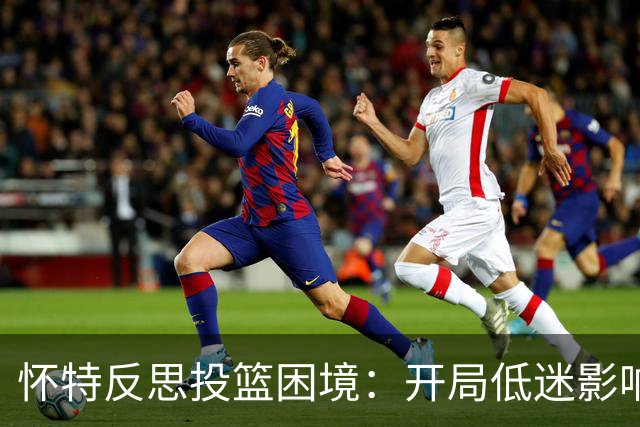 怀特反思投篮困境：开局低迷影响心理，问题逐步扩大