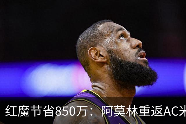 红魔节省850万：阿莫林重返AC米兰与曼联的财务博弈